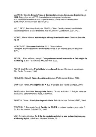 65
MARTINS, Cláudio. Estudo Traça o Comportamento do Internauta Brasileiro em
2012. Disponível em <HTTP://mundodo marketing.com.br/ultimas-
noticias/23264/estudo-traca-o-comportamento-do-internauta-brasileiro-em-
2011.html)>. Acessado aos 23.nov.2012.
MELO BETO, Francisco Paulo de; FROES, César. Gestão da responsabilidade
social corporativa: o caso brasileiro. Rio de Janeiro: Qualitymark, 2001. P.27.
MICHEL, Maria Helena. Metodologia e Pesquisa científica em Ciências Sociais,
pg. 35
MICROSOFT. Windows Produtos. 2012 Disponível em
<windows.microsoft.com/PT-BR/windows7/What-is-an-Internet-Service-Provider-
ISP>.
PETER, J. Paul e Olson, Jerry C. Comportamento do Consumidor e Estratégia de
Marketing. 8. Ed. – São Paulo: McGraw-Hill, 2009.
PINHO, José Benedito. Publicidade e venda na Internet: técnicas e estratégias.
São Paulo: Summus, 2000.
RECUERO, Raquel. Redes Sociais na internet. Porto Alegre: Sulina, 2009.
SAMPAIO, Rafael. Propaganda de A a Z, 3ª Edição. São Paulo: Campus, 2003.
SANT’ANNA, Armando. Propaganda: Teoria, Técnica e Prática. 7ª Edição, revista e
atualizada, Editora Pioneira 1998, São Paulo.
SANTOS, Gilmar. Princípios da publicidade. Belo Horizonte, Editora UFMG, 2005
TENÓRIO, G. Fernando (org.). Gestão de ONG’S: principais funções gerenciais. 6.
Ed. Rio de Janeiro: Editora FGV, 2002.
VAZ, Conrado Adolpho. Os 8 Os do marketing digital: o seu guia estratégico de
marketing digital. São Paulo: Novatec Editora, 2011.
 