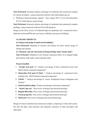 Task Performed: Structural analysis and design of residential and commercial complex
for various developers , using commercial software's like Etabs,Staad,Cype etc.
•

Working as Structural design engineer from August 2012 in Civil aid technoclinic
P.V.T.L.T.D(A Bureau veritas Group) .

Task Performed: Structural analysis and design of residential and commercial complex
buildings ,using commercial software's like Etabs,Staad etc.
Design review (Peer review) of residential high rise apartments and commercial towers,
Industrial structures(PEB) and ware houses. Stability assessment of buildings.
ACADAMIC PROJECTS.
1)“Analysis and design of multi storied building”.
Task Performed: Modeling of structure and analysis by kani's metod, design of
footing and columns.
2) “Abutment pile soil interaction of integral bridge under seismic loads”.
Task Performed: Modeling of soil structure interaction effect on an integral bridge
and response study under various dynamic loads.
Projects handled:
1.

Prestige tech park -3 “ Analysis and design of three commercial towers and
MLCP and the connected components”.

2. Manayatha Tech park F3 block “ Analysis and design of commercial tower

included with MLCP and the connected components”.
3. V.B.H.C “ Analysis and design of various Residential towers at Bangalore and

Chennai ”.
4. Oxford medical college “Analysis and design of structural components”
5.

Nitesh Cape cod “ Peer review of designs and structural drawings”

6. Brigade Bhuwalka “Peer review of designs and structural drawings”
7. Sriram properties “Peer review of designs and structural drawings”
8. Medereich “Peer review of designs and structural drawings”

Design of various residential and commercial complex, comprising of beam slab system,
flat slab, flat plate, steel structures and temporary structures of other developers and
individuals.

 
