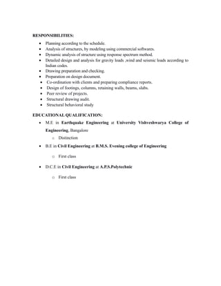 RESPONSIBILITIES:
•
•
•
•
•
•
•
•
•
•
•

Planning according to the schedule.
Analysis of structures, by modeling using commercial softwares.
Dynamic analysis of structure using response spectrum method.
Detailed design and analysis for gravity loads ,wind and seismic loads according to
Indian codes.
Drawing preparation and checking.
Preparation on design document.
Co-ordination with clients and preparing compliance reports.
Design of footings, columns, retaining walls, beams, slabs.
Peer review of projects.
Structural drawing audit.
Structural behavioral study

EDUCATIONAL QUALIFICATION:
•

M.E in Earthquake Engineering at University Vishveshwarya College of
Engineering, Bangalore
o

•

Distinction

B.E in Civil Engineering at B.M.S. Evening college of Engineering
o First class

•

D.C.E in Civil Engineering at A.P.S.Polytechnic
o First class

 