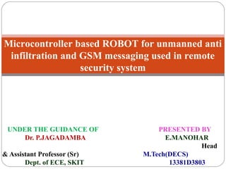 UNDER THE GUIDANCE OF PRESENTED BY
Dr. P.JAGADAMBA E.MANOHAR
Head
& Assistant Professor (Sr) M.Tech(DECS)
Dept. of ECE, SKIT 13381D3803
Microcontroller based ROBOT for unmanned anti
infiltration and GSM messaging used in remote
security system
 