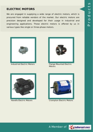 We are engaged in supplying a wide range of electric motors, which is
procured from reliable vendors of the market. Our electric motors are
precision designed and developed for their usage in industrial and
engineering applications. These electric motors is oﬀered by us in
various types like single or three-phase motors.

Industrial Electric Motors

Flange Mounted Electric
Motors

Havells Electric Motors

Crompton Electric Motors

A Member of

Products

ELECTRIC MOTORS

 