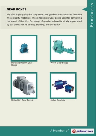 We oﬀer high quality lift duty reduction gearbox manufactured from the
ﬁnest quality materials. These Reduction Gear Box is used for controlling
the speed of the lifts. Our range of gearbox oﬀered is widely appreciated
by our clients for its quality, stability, and durability.

Industrial Worm Gear
Boxes

Worm Gear Boxes

Reduction Gear Boxes

Motor Gearbox

A Member of

Products

GEAR BOXES

 
