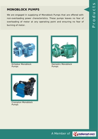 We are engaged in supplying of Monoblock Pumps that are oﬀered with
non-overloading power characteristics. These pumps leaves no fear of
overloading of motor at any operating point and ensuring no fear of
burning of motor.

Kirloskar Monoblock
Pumps

Domestic Monoblock
Pumps

Crompton Monoblock
Pumps

A Member of

Products

MONOBLOCK PUMPS

 
