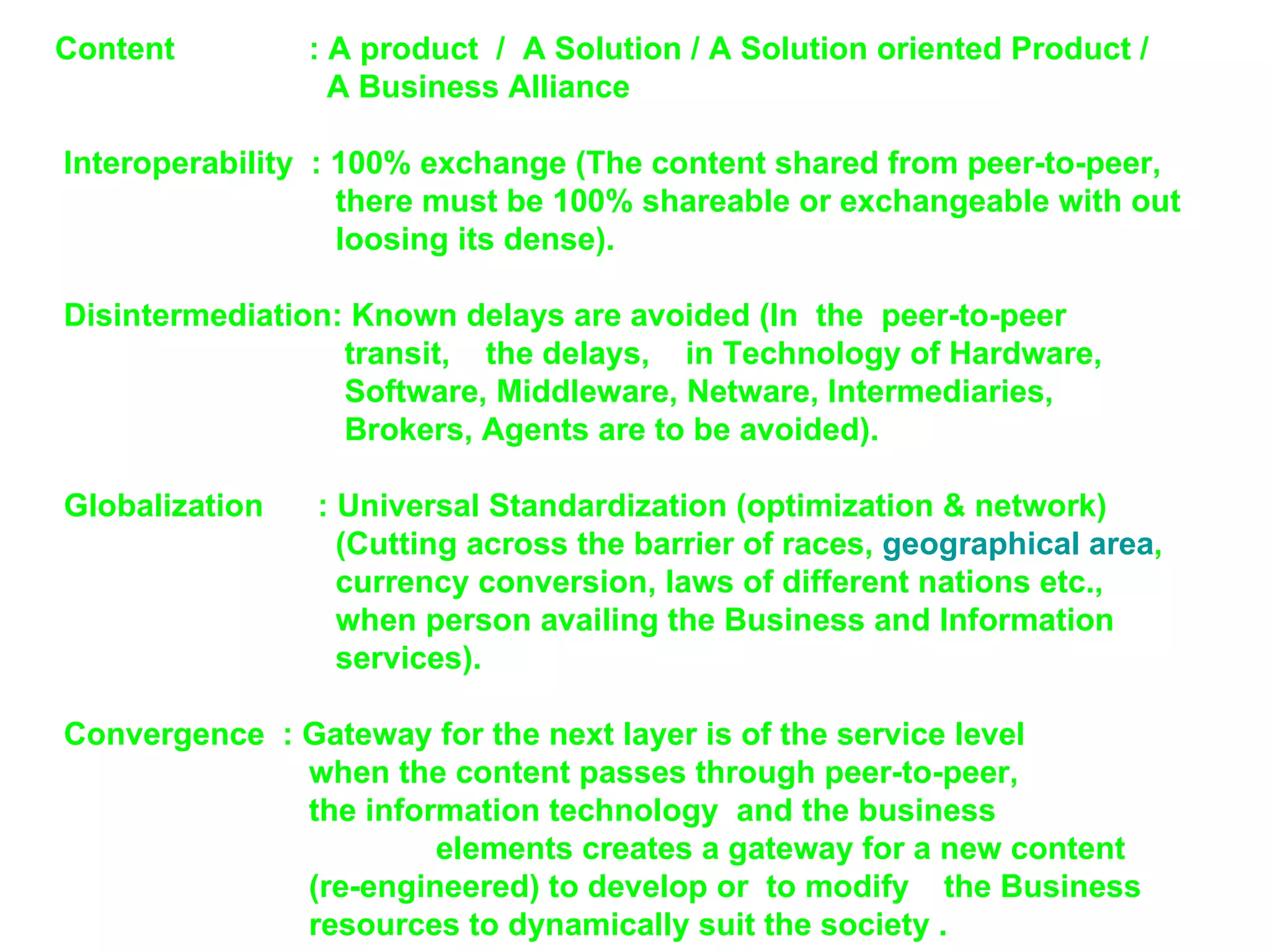 Content   : A product  /  A Solution / A Solution oriented Product /    A Business Alliance    Interoperability  : 100% exchange (The content shared from peer-to-peer,    there must be 100% shareable or exchangeable with out    loosing its dense).   Disintermediation: Known delays are avoided (In  the  peer-to-peer    transit,  the delays,  in Technology of Hardware,    Software, Middleware, Netware, Intermediaries,    Brokers, Agents are to be avoided).   Globalization   : Universal Standardization (optimization & network)   (Cutting across the barrier of races,  geographical area ,    currency conversion, laws of different nations etc.,    when person availing the Business and Information    services).   Convergence  : Gateway for the next layer is of the service level when the content passes through peer-to-peer,  the information technology  and the business      elements creates a gateway for a new content (re-engineered) to develop or  to modify  the Business  resources to dynamically suit the society .  