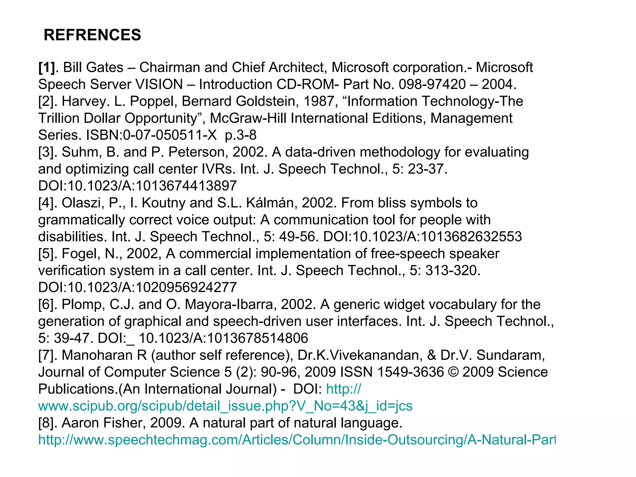 [1] . Bill Gates – Chairman and Chief Architect, Microsoft corporation.- Microsoft Speech Server VISION – Introduction CD-ROM- Part No. 098-97420 – 2004.  [2]. Harvey. L. Poppel, Bernard Goldstein, 1987, “Information Technology-The Trillion Dollar Opportunity”, McGraw-Hill International Editions, Management Series. ISBN:0-07-050511-X  p.3-8  [3]. Suhm, B. and P. Peterson, 2002. A data-driven methodology for evaluating and optimizing call center IVRs. Int. J. Speech Technol., 5: 23-37. DOI:10.1023/A:1013674413897 [4]. Olaszi, P., I. Koutny and S.L. Kálmán, 2002. From bliss symbols to grammatically correct voice output: A communication tool for people with disabilities. Int. J. Speech Technol., 5: 49-56. DOI:10.1023/A:1013682632553 [5]. Fogel, N., 2002, A commercial implementation of free-speech speaker verification system in a call center. Int. J. Speech Technol., 5: 313-320. DOI:10.1023/A:1020956924277 [6]. Plomp, C.J. and O. Mayora-Ibarra, 2002. A generic widget vocabulary for the generation of graphical and speech-driven user interfaces. Int. J. Speech Technol., 5: 39-47. DOI:_ 10.1023/A:1013678514806 [7]. Manoharan R (author self reference), Dr.K.Vivekanandan, & Dr.V. Sundaram, Journal of Computer Science 5 (2): 90-96, 2009 ISSN 1549-3636 © 2009 Science Publications.(An International Journal) -  DOI:  http:// www.scipub.org/scipub/detail_issue.php?V_No =43&j_id= jcs [8]. Aaron Fisher, 2009. A natural part of natural language.  http://www.speechtechmag.com/Articles/Column/Inside-Outsourcing/A-Natural-Part-of-Natural-Language-52492.aspx   REFRENCES   