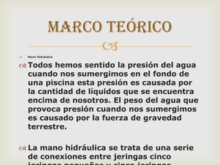 Marco teórico



Mano Hidráulica

 Todos hemos sentido la presión del agua
cuando nos sumergimos en el fondo de
una piscina esta presión es causada por
la cantidad de líquidos que se encuentra
encima de nosotros. El peso del agua que
provoca presión cuando nos sumergimos
es causado por la fuerza de gravedad
terrestre.
 La mano hidráulica se trata de una serie
de conexiones entre jeringas cinco

 