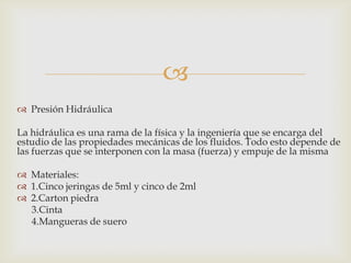 
 Presión Hidráulica
La hidráulica es una rama de la física y la ingeniería que se encarga del
estudio de las propiedades mecánicas de los fluidos. Todo esto depende de
las fuerzas que se interponen con la masa (fuerza) y empuje de la misma
 Materiales:
 1.Cinco jeringas de 5ml y cinco de 2ml
 2.Carton piedra
3.Cinta
4.Mangueras de suero

 