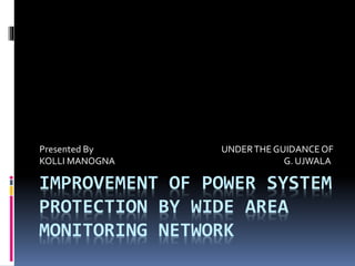 IMPROVEMENT OF POWER SYSTEM
PROTECTION BY WIDE AREA
MONITORING NETWORK
Presented By UNDERTHE GUIDANCEOF
KOLLI MANOGNA G. UJWALA
 