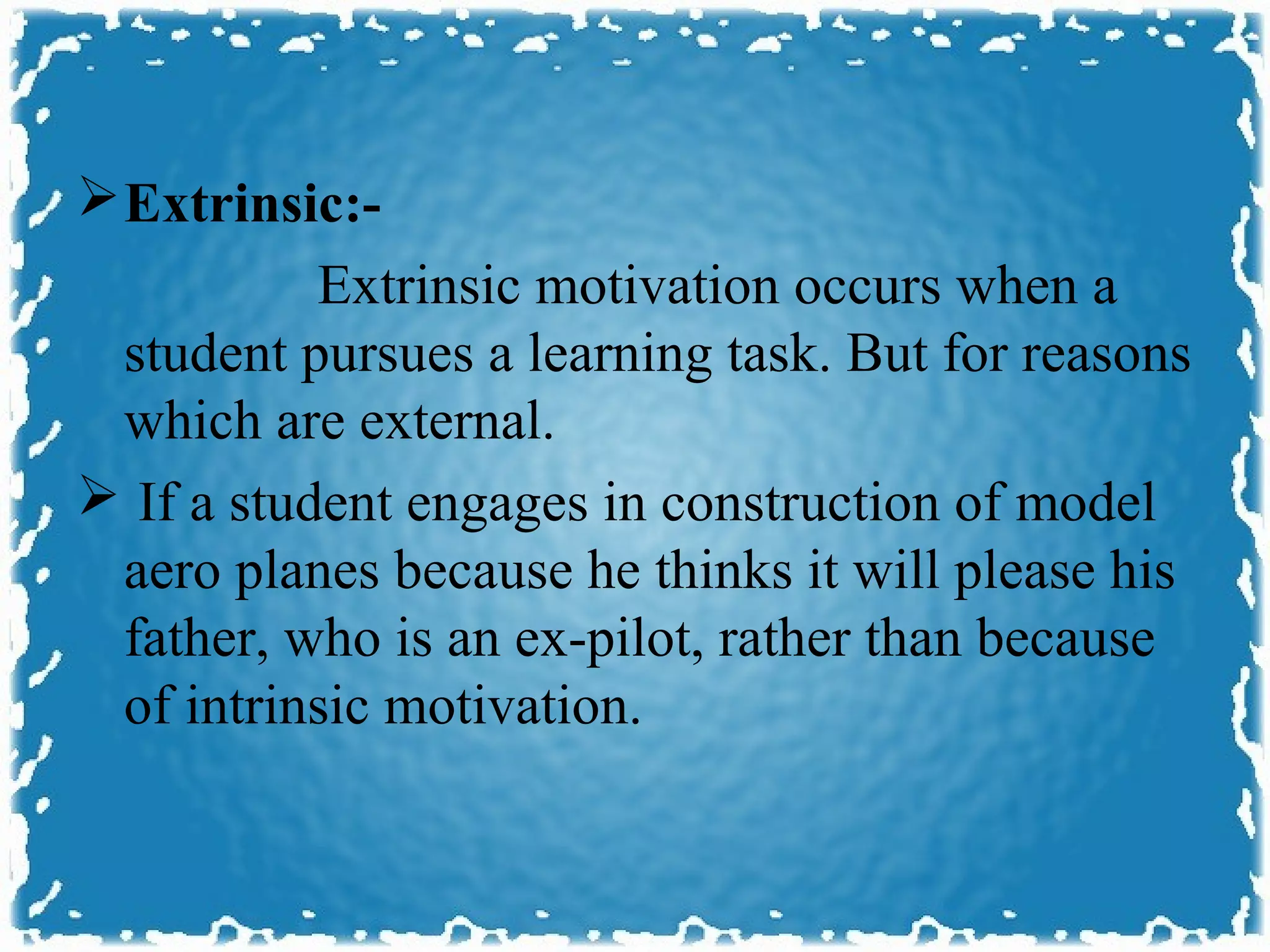  Extrinsic:-
           Extrinsic motivation occurs when a
 student pursues a learning task. But for reasons
 which are external.
 If a student engages in construction of model
 aero planes because he thinks it will please his
 father, who is an ex-pilot, rather than because
 of intrinsic motivation.
 