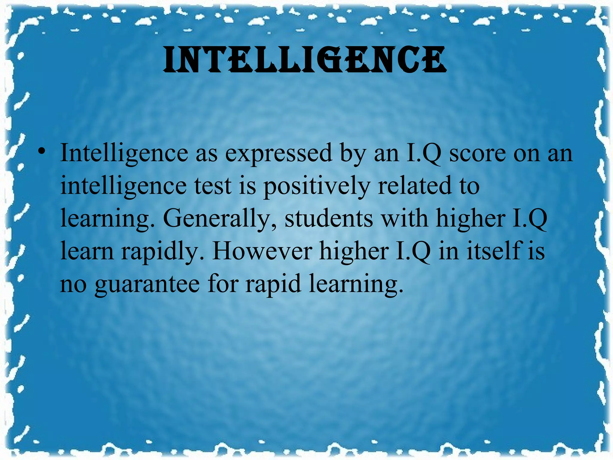 INTELLIGENCE

• Intelligence as expressed by an I.Q score on an
  intelligence test is positively related to
  learning. Generally, students with higher I.Q
  learn rapidly. However higher I.Q in itself is
  no guarantee for rapid learning.
 