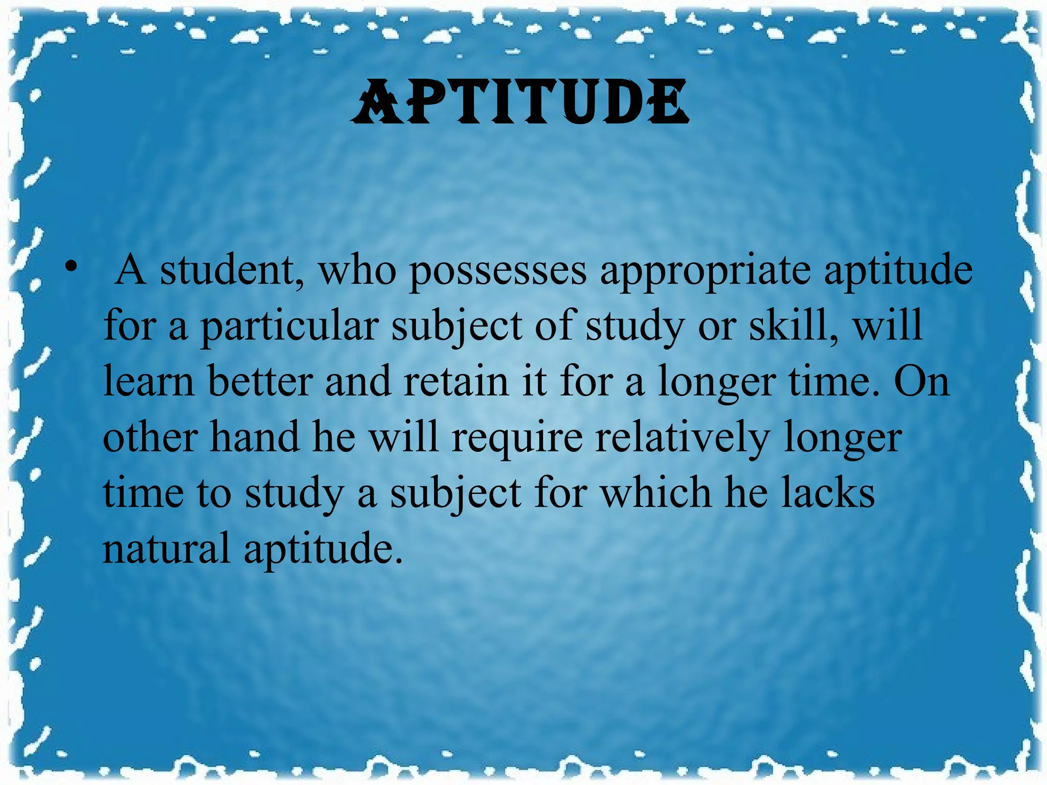 APTITUDE

• A student, who possesses appropriate aptitude
  for a particular subject of study or skill, will
  learn better and retain it for a longer time. On
  other hand he will require relatively longer
  time to study a subject for which he lacks
  natural aptitude.
 