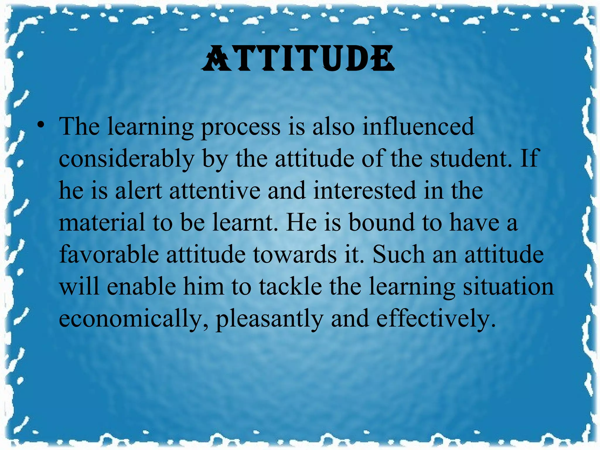 ATTITUDE
• The learning process is also influenced
  considerably by the attitude of the student. If
  he is alert attentive and interested in the
  material to be learnt. He is bound to have a
  favorable attitude towards it. Such an attitude
  will enable him to tackle the learning situation
  economically, pleasantly and effectively.
 