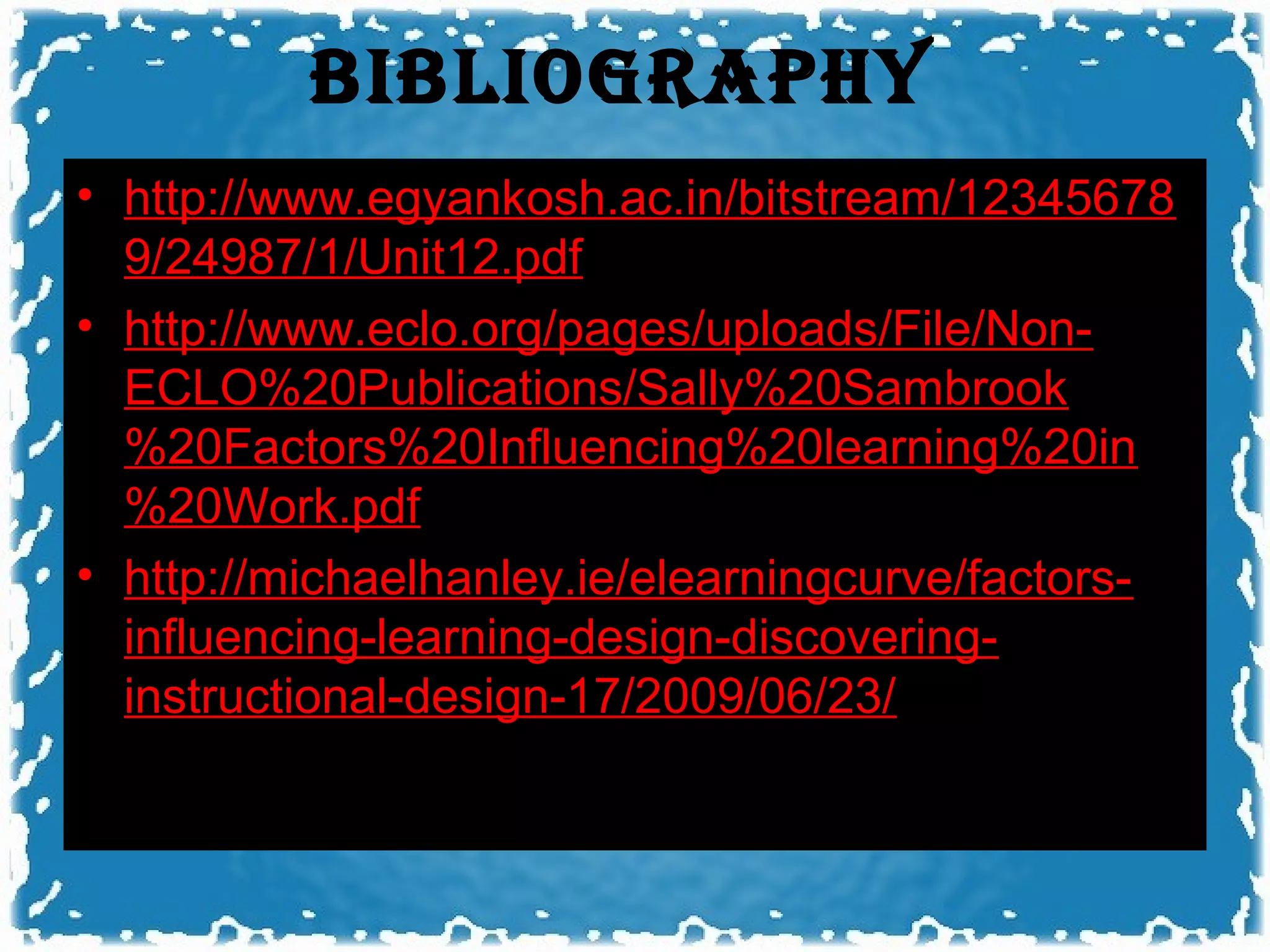 bIbLIOGRAPhy
• http://www.egyankosh.ac.in/bitstream/12345678
  9/24987/1/Unit12.pdf
• http://www.eclo.org/pages/uploads/File/Non-
  ECLO%20Publications/Sally%20Sambrook
  %20Factors%20Influencing%20learning%20in
  %20Work.pdf
• http://michaelhanley.ie/elearningcurve/factors-
  influencing-learning-design-discovering-
  instructional-design-17/2009/06/23/
 