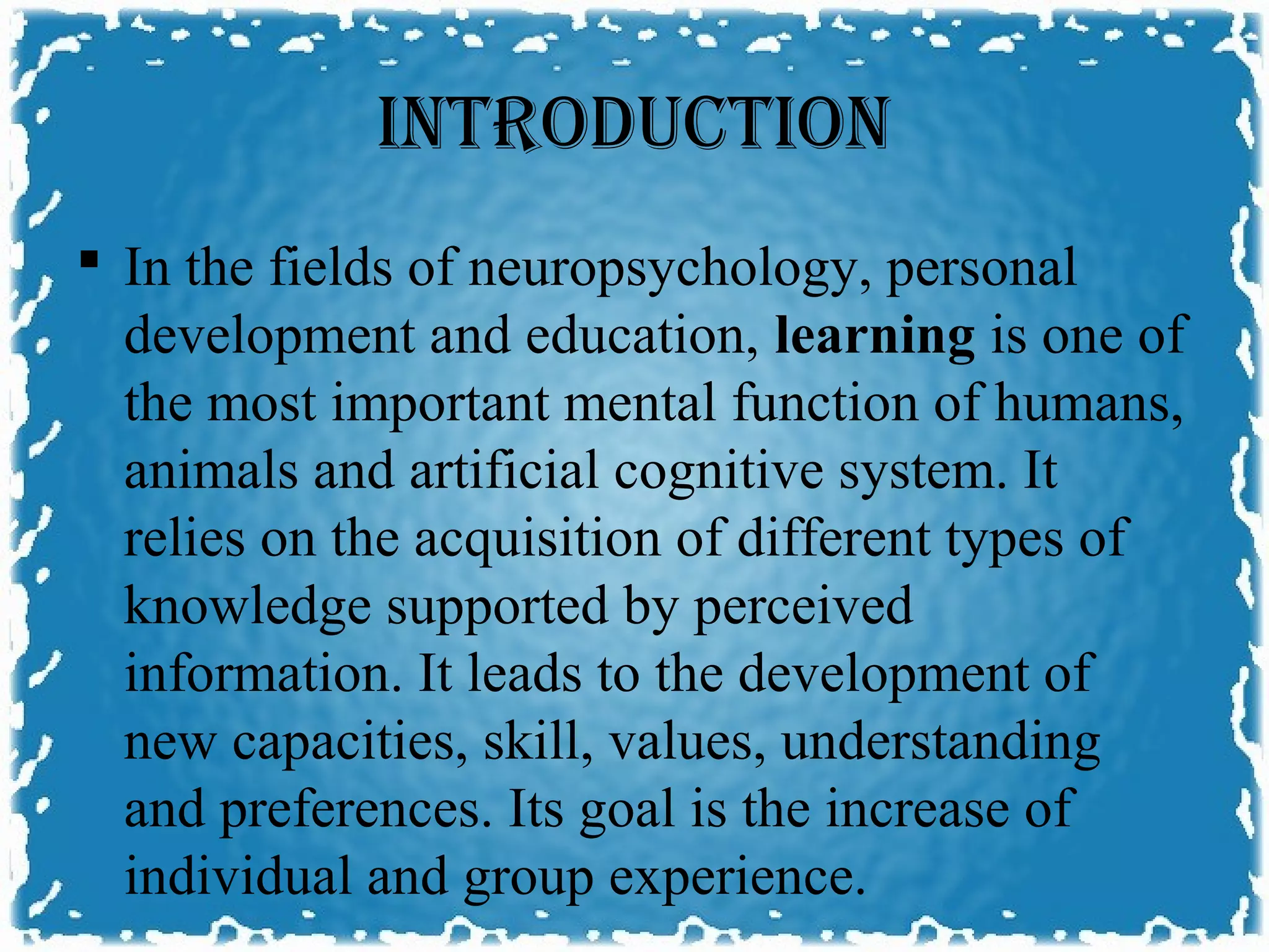 INTRODUCTION
 In the fields of neuropsychology, personal
  development and education, learning is one of
  the most important mental function of humans,
  animals and artificial cognitive system. It
  relies on the acquisition of different types of
  knowledge supported by perceived
  information. It leads to the development of
  new capacities, skill, values, understanding
  and preferences. Its goal is the increase of
  individual and group experience.
 
