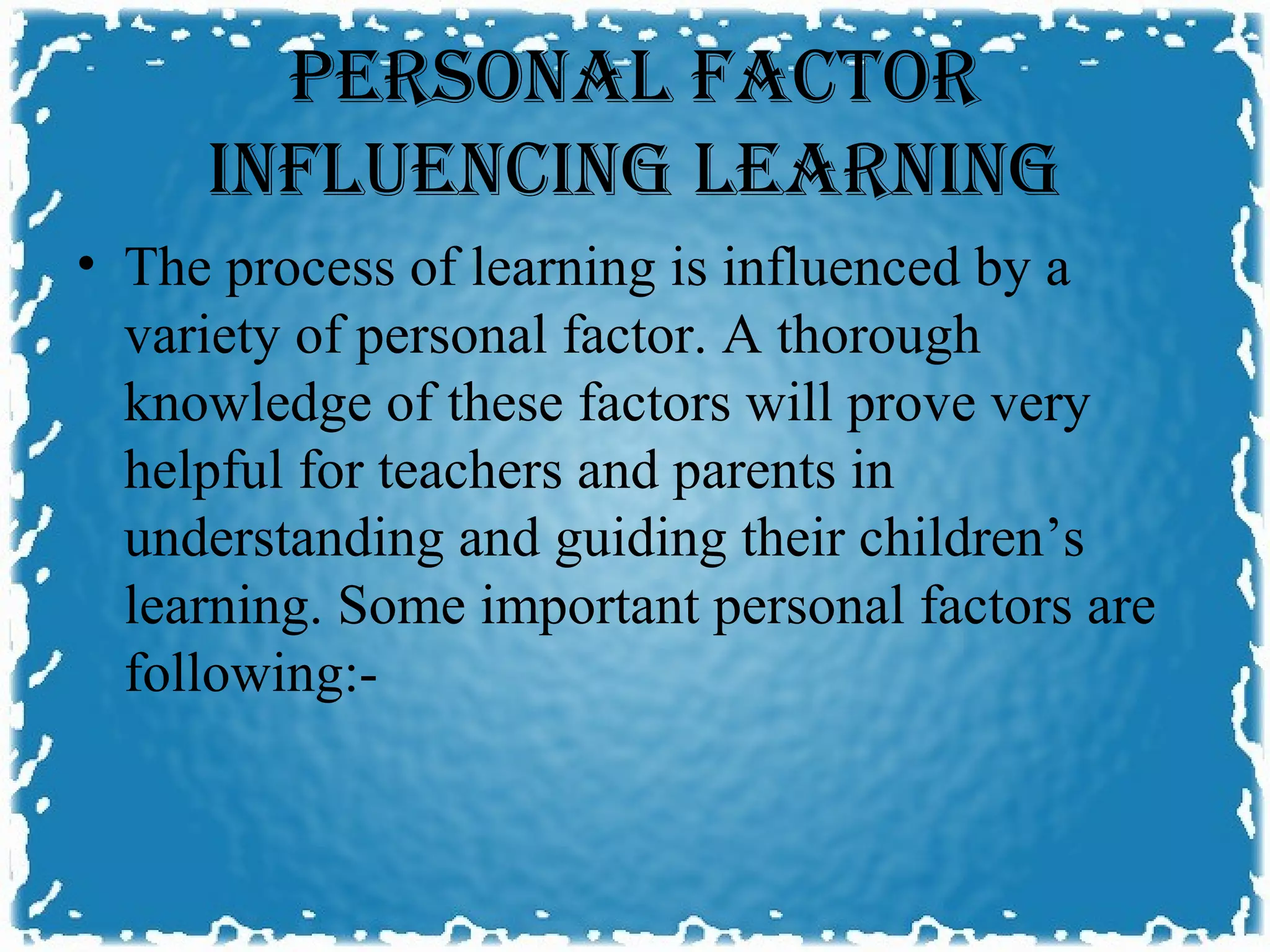PERSONAL FACTOR
     INFLUENCING LEARNING
• The process of learning is influenced by a
  variety of personal factor. A thorough
  knowledge of these factors will prove very
  helpful for teachers and parents in
  understanding and guiding their children’s
  learning. Some important personal factors are
  following:-
 