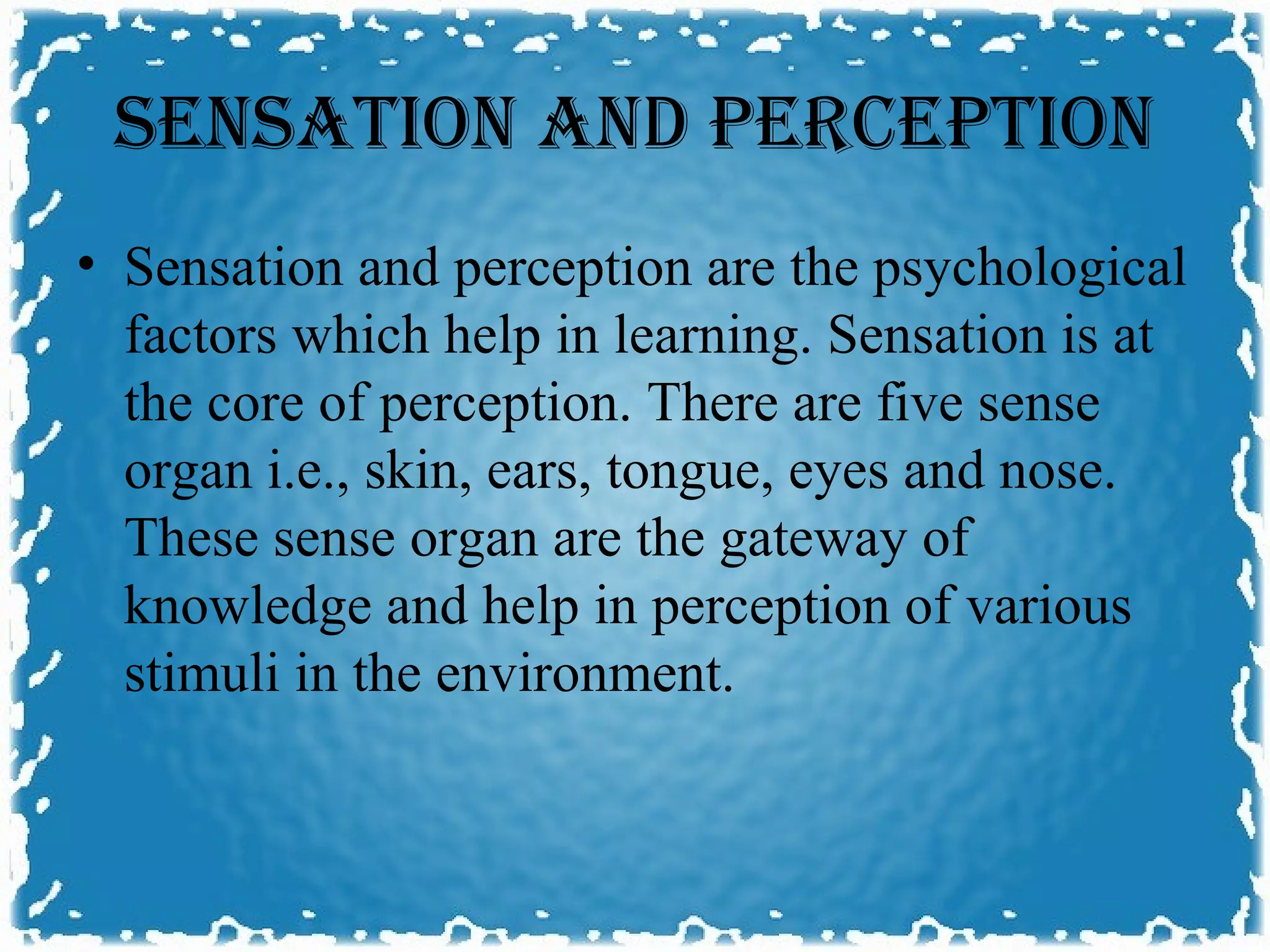 SENSATION AND PERCEPTION
• Sensation and perception are the psychological
  factors which help in learning. Sensation is at
  the core of perception. There are five sense
  organ i.e., skin, ears, tongue, eyes and nose.
  These sense organ are the gateway of
  knowledge and help in perception of various
  stimuli in the environment.
 