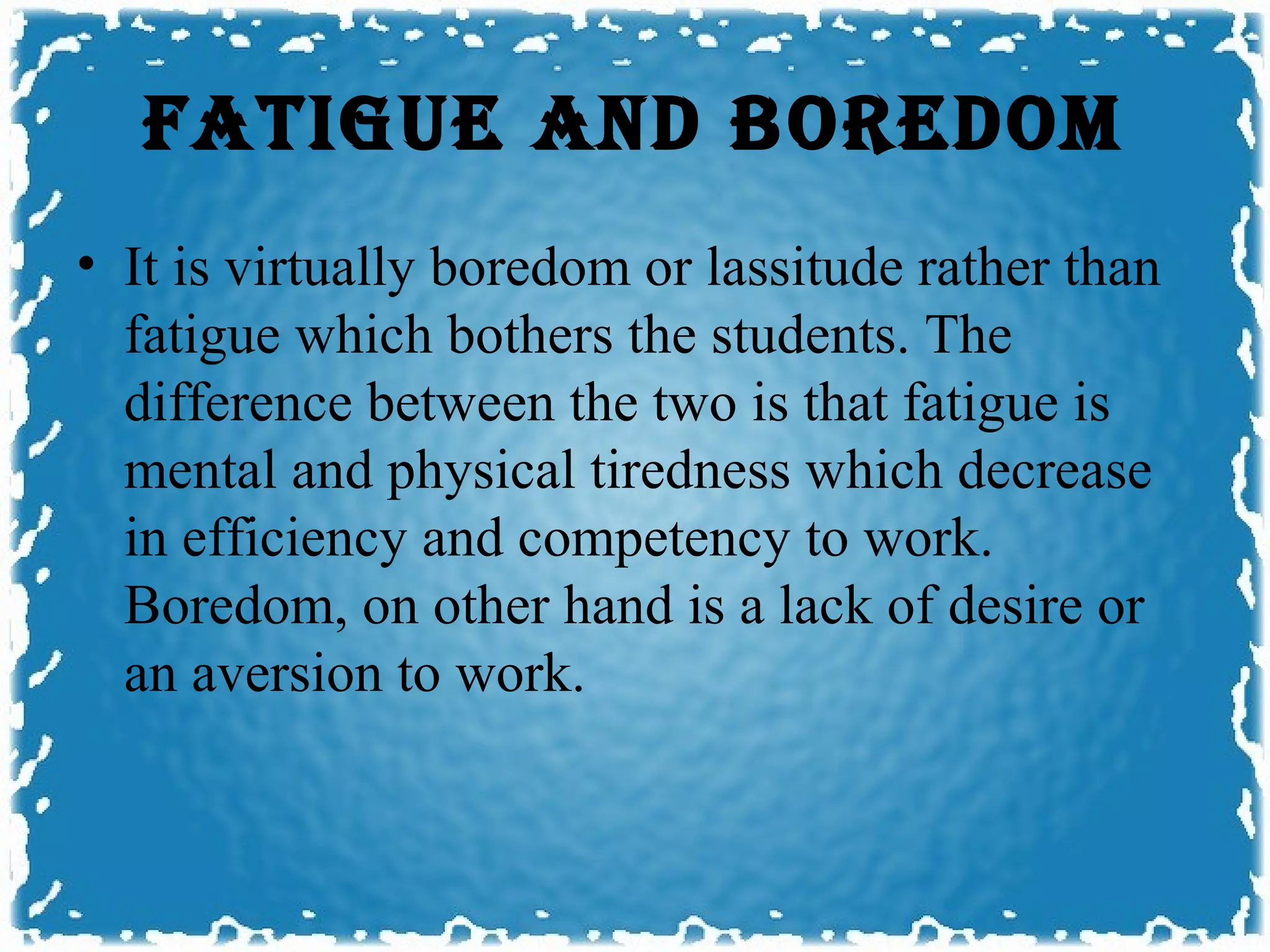 FATIGUE AND bOREDOm
• It is virtually boredom or lassitude rather than
  fatigue which bothers the students. The
  difference between the two is that fatigue is
  mental and physical tiredness which decrease
  in efficiency and competency to work.
  Boredom, on other hand is a lack of desire or
  an aversion to work.
 