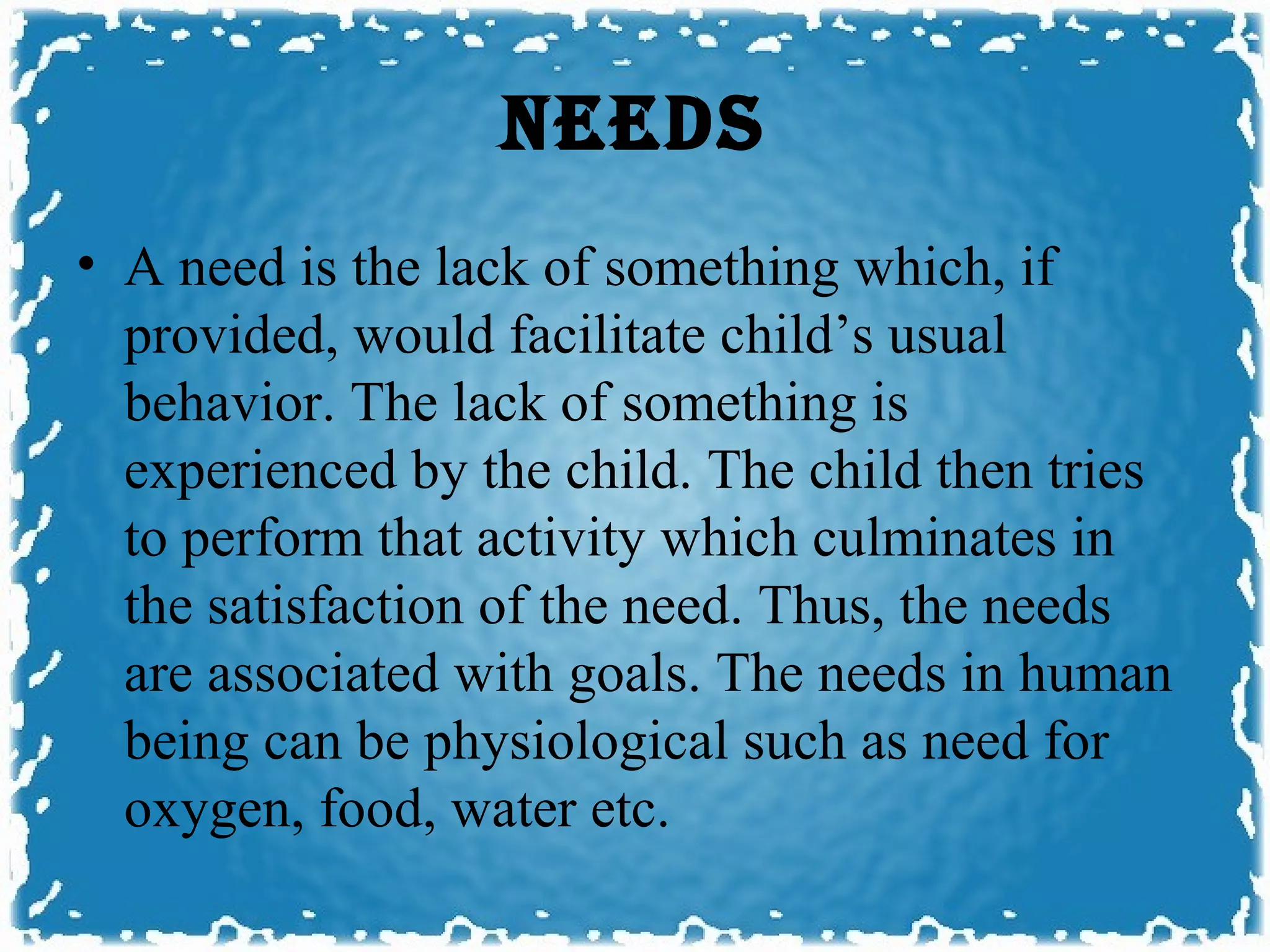 NEEDS
• A need is the lack of something which, if
  provided, would facilitate child’s usual
  behavior. The lack of something is
  experienced by the child. The child then tries
  to perform that activity which culminates in
  the satisfaction of the need. Thus, the needs
  are associated with goals. The needs in human
  being can be physiological such as need for
  oxygen, food, water etc.
 