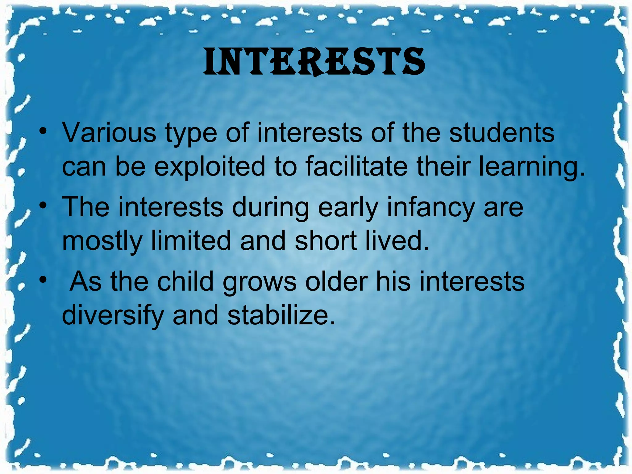 INTERESTS
• Various type of interests of the students
  can be exploited to facilitate their learning.
• The interests during early infancy are
  mostly limited and short lived.
• As the child grows older his interests
  diversify and stabilize.
 