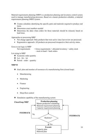 Material requirements planning (MRP) is a production planning and inventory control system
used to manage manufacturing processes. Based on a master production schedule, a material
requirements planning (MRP) system:

    Creates schedules identifying the specific parts and materials required to produce end
     items
    Determines exact numbers needed
    Determines the dates when orders for those materials should be released, based on
     lead times

Approaches to processing MRP
   • Net change approach: Only products that were active since last review are processed.
   • Regenerative approach: All products are processed irrespective their activity status.

Gross to net logic in MRP
       Net requirements         = Gross requirements + allocated inventory + safety stock
                                 – stock in hand + back orders
Lot sizing in MRP
    Economic order quantity
    Lot – for – lot
    Period – order – quantity

MRP II

    Goal: plan and monitor all resources of a manufacturing firm (closed loop):

       •   Manufacturing

       •   Marketing

       •   Finance

       •   Engineering

       •   Shop-floor control

    Simulation capability of the manufacturing system

   Closed loop MRP                     Production planning
                                   Master production scheduling
                                   Material requirement planning
                                   Capacity requirement planning

           FEEDBACK
                            No
                                                                             FEEDBACK
                                             Realistic?


                                                  Yes
                                              Execute                                       10
                                   Capacity plan
                                   Material plan
 