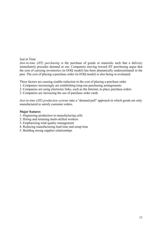 Just in Time
Just-in-time (JIT) purchasing is the purchase of goods or materials such that a delivery
immediately precedes demand or use. Companies moving toward JIT purchasing argue that
the cost of carrying inventories (in EOQ model) has been dramatically underestimated in the
past. The cost of placing a purchase order (in EOQ model) is also being re-evaluated.

Three factors are causing sizable reduction in the cost of placing a purchase order
1. Companies increasingly are establishing long-run purchasing arrangements.
2. Companies are using electronic links, such as the Internet, to place purchase orders
3. Companies are increasing the use of purchase order cards

Just-in-time (JIT) production systems take a “demand pull” approach in which goods are only
manufactured to satisfy customer orders.

Major features
1. Organizing production in manufacturing cells
2. Hiring and retaining multi-skilled workers
3. Emphasizing total quality management
4. Reducing manufacturing lead time and setup time
5. Building strong supplier relationships




                                                                                          11
 