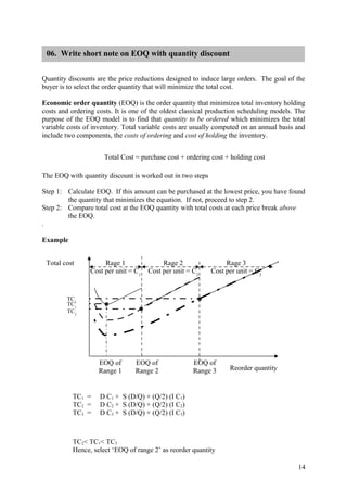 06. Write short note on EOQ with quantity discount


Quantity discounts are the price reductions designed to induce large orders. The goal of the
buyer is to select the order quantity that will minimize the total cost.

Economic order quantity (EOQ) is the order quantity that minimizes total inventory holding
costs and ordering costs. It is one of the oldest classical production scheduling models. The
purpose of the EOQ model is to find that quantity to be ordered which minimizes the total
variable costs of inventory. Total variable costs are usually computed on an annual basis and
include two components, the costs of ordering and cost of holding the inventory.


                      Total Cost = purchase cost + ordering cost + holding cost

The EOQ with quantity discount is worked out in two steps

Step 1: Calculate EOQ. If this amount can be purchased at the lowest price, you have found
        the quantity that minimizes the equation. If not, proceed to step 2.
Step 2: Compare total cost at the EOQ quantity with total costs at each price break above
        the EOQ.
.

Example


 Total cost           Rage 1               Rage 2                Rage 3
                 Cost per unit = C1   Cost per unit = C2    Cost per unit = C3


        TC3
        TC1
        TC2




                    EOQ of       EOQ of               EOQ of
                    Range 1      Range 2              Range 3     Reorder quantity



          TC1 =     D C1 + S (D/Q) + (Q/2) (I C1)
          TC2 =     D C2 + S (D/Q) + (Q/2) (I C2)
          TC3 =     D C3 + S (D/Q) + (Q/2) (I C3)



          TC2< TC1< TC3
          Hence, select ‘EOQ of range 2’ as reorder quantity

                                                                                          14
 