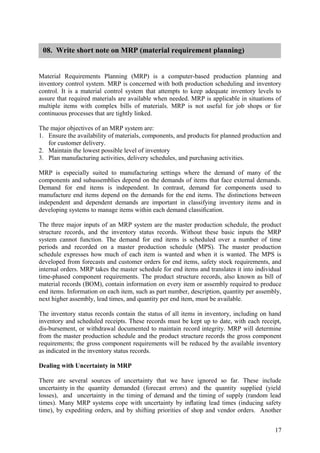 08. Write short note on MRP (material requirement planning)


Material Requirements Planning (MRP) is a computer-based production planning and
inventory control system. MRP is concerned with both production scheduling and inventory
control. It is a material control system that attempts to keep adequate inventory levels to
assure that required materials are available when needed. MRP is applicable in situations of
multiple items with complex bills of materials. MRP is not useful for job shops or for
continuous processes that are tightly linked.

The major objectives of an MRP system are:
1. Ensure the availability of materials, components, and products for planned production and
   for customer delivery.
2. Maintain the lowest possible level of inventory
3. Plan manufacturing activities, delivery schedules, and purchasing activities.

MRP is especially suited to manufacturing settings where the demand of many of the
components and subassemblies depend on the demands of items that face external demands.
Demand for end items is independent. In contrast, demand for components used to
manufacture end items depend on the demands for the end items. The distinctions between
independent and dependent demands are important in classifying inventory items and in
developing systems to manage items within each demand classiﬁcation.

The three major inputs of an MRP system are the master production schedule, the product
structure records, and the inventory status records. Without these basic inputs the MRP
system cannot function. The demand for end items is scheduled over a number of time
periods and recorded on a master production schedule (MPS). The master production
schedule expresses how much of each item is wanted and when it is wanted. The MPS is
developed from forecasts and customer orders for end items, safety stock requirements, and
internal orders. MRP takes the master schedule for end items and translates it into individual
time-phased component requirements. The product structure records, also known as bill of
material records (BOM), contain information on every item or assembly required to produce
end items. Information on each item, such as part number, description, quantity per assembly,
next higher assembly, lead times, and quantity per end item, must be available.

The inventory status records contain the status of all items in inventory, including on hand
inventory and scheduled receipts. These records must be kept up to date, with each receipt,
dis-bursement, or withdrawal documented to maintain record integrity. MRP will determine
from the master production schedule and the product structure records the gross component
requirements; the gross component requirements will be reduced by the available inventory
as indicated in the inventory status records.

Dealing with Uncertainty in MRP

There are several sources of uncertainty that we have ignored so far. These include
uncertainty in the quantity demanded (forecast errors) and the quantity supplied (yield
losses), and uncertainty in the timing of demand and the timing of supply (random lead
times). Many MRP systems cope with uncertainty by inﬂating lead times (inducing safety
time), by expediting orders, and by shifting priorities of shop and vendor orders. Another


                                                                                           17
 
