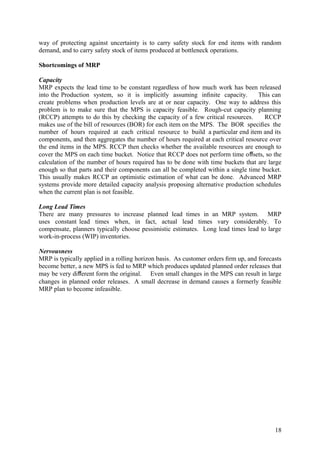 way of protecting against uncertainty is to carry safety stock for end items with random
demand, and to carry safety stock of items produced at bottleneck operations.

Shortcomings of MRP

Capacity
MRP expects the lead time to be constant regardless of how much work has been released
into the Production system, so it is implicitly assuming inﬁnite capacity.        This can
create problems when production levels are at or near capacity. One way to address this
problem is to make sure that the MPS is capacity feasible. Rough-cut capacity planning
(RCCP) attempts to do this by checking the capacity of a few critical resources.     RCCP
makes use of the bill of resources (BOR) for each item on the MPS. The BOR speciﬁes the
number of hours required at each critical resource to build a particular end item and its
components, and then aggregates the number of hours required at each critical resource over
the end items in the MPS. RCCP then checks whether the available resources are enough to
cover the MPS on each time bucket. Notice that RCCP does not perform time oﬀsets, so the
calculation of the number of hours required has to be done with time buckets that are large
enough so that parts and their components can all be completed within a single time bucket.
This usually makes RCCP an optimistic estimation of what can be done. Advanced MRP
systems provide more detailed capacity analysis proposing alternative production schedules
when the current plan is not feasible.

Long Lead Times
There are many pressures to increase planned lead times in an MRP system. MRP
uses constant lead times when, in fact, actual lead times vary considerably. To
compensate, planners typically choose pessimistic estimates. Long lead times lead to large
work-in-process (WIP) inventories.

Nervousness
MRP is typically applied in a rolling horizon basis. As customer orders ﬁrm up, and forecasts
become better, a new MPS is fed to MRP which produces updated planned order releases that
may be very diﬀerent form the original. Even small changes in the MPS can result in large
changes in planned order releases. A small decrease in demand causes a formerly feasible
MRP plan to become infeasible.




                                                                                          18
 