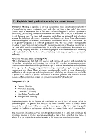 09. Explain in detail production planning and control process

Production Planning is a process to develop tactical plans based on setting the overall level
of manufacturing output (production plan) and other activities to best satisfy the current
planned levels of sales (sales plan or forecasts), while meeting general business objectives of
profitability, productivity, competitive customer lead times, and so on, as expressed in the
overall business plan. The sales and production capabilities are compared, and a business
strategy that includes a sales plan, a production plan, budgets, pro forma financial statements,
and supporting plans for materials and workforce requirements, and so on, is developed. One
of its primary purposes is to establish production rates that will achieve management’s
objective of satisfying customer demand by maintaining, raising, or lowering inventories or
backlogs, while usually attempting to keep the workforce relatively stable. Because this plan
affects many company functions, it is normally prepared with information from marketing
and coordinated with the functions of manufacturing, sales, engineering, finance, materials,
and so on.

Advanced Planning and Scheduling (APS)
APS is the techniques that deal with analysis and planning of logistics and manufacturing
during short, intermediate and long-term time periods. APS describes any computer program
that uses advanced mathematical algorithms or logic to perform optimization or simulation on
finite capacity scheduling, sourcing, capital planning, resource planning, forecasting, demand
management, and others. These techniques simultaneously consider a range of constraints
and business rules to provide real-time planning and scheduling, decision support, available-
to-promise, and capable-to-promise capabilities. APS often generates and evaluates multiple
scenarios. Management then selects one scenario to use as the “official plan.”

Components of APS

   •   Demand Planning,
   •   Production Planning,
   •   Production Scheduling,
   •   Distribution Planning, and
   •   Transportation Planning.

Production planning is the function of establishing an overall level of output, called the
production plan. The process also includes any other activities needed to satisfy current
planned levels of sales, while meeting the firm's general objectives regarding profit,
productivity, lead times, and customer satisfaction, as expressed in the overall business plan.

The production schedule is derived from the production plan; it is a plan that authorized the
operations function to produce a certain quantity of an item within a specified time frame. In
a large firm, the production schedule is drawn in the production planning department.




                                                                                             19
 