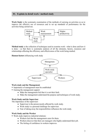 01. Explain in detail work / method study


Work Study is the systematic examination of the methods of carrying on activities so as to
improve the effective use of resources and to set up standards of performance for the
activities being carried out.

                 Method             Work                    Higher
                 study              measurement             productivity

                           Work
                           study

Method study is the collection of techniques used to examine work - what is done and how it
is done - so that there is systematic analysis of all the elements, factors, resources and
relationships affecting the efficiency and effectiveness of the work being studied.

Human factors influencing work study


                                         Managemen
                                         t

                                         Work study
                                         specialist


                         Supervisors                      Workers


Work study and the Management
Importance of management must be established
Gaining the management support
      Make the management feel that it is not their fault.
      Make the management understand the purpose and techniques of work study.


Work Study and the Supervisor
The importance of the supervisor:
      Supervisor is the person mostly affected by work study.
      Work study is a personal challenge for supervisor.
      Fear of taking away the responsibilities influences the work study.


Work Study and the Worker
Work study improves industrial relations:
      Workers feel that the management cares for them.
      Workers discover that there are managers who highly understand their job.
      The feeling of confidence in workers improves.




                                                                                         3
 