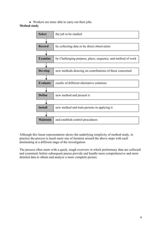 Workers are more able to carry out their jobs.
Method study

              Select       the job to be studied


              Record       by collecting data or by direct observation


              Examine      by Challenging purpose, place, sequence, and method of work


              Develop      new methods drawing on contributions of those concerned


              Evaluate     results of different alternative solutions


              Define       new method and present it


              Install      new method and train persons in applying it


              Maintain     and establish control procedures



Although this linear representation shows the underlying simplicity of method study, in
practice the process is much more one of iteration around the above steps with each
dominating at a different stage of the investigation.

The process often starts with a quick, rough overview in which preliminary data are collected
and examined, before subsequent passes provide and handle more comprehensive and more
detailed data to obtain and analyze a more complete picture.




                                                                                            4
 