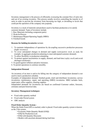 Inventory management is the process of efficiently overseeing the constant flow of units into
and out of an existing inventory. This process usually involves controlling the transfer in of
units in order to prevent the inventory from becoming too high, or dwindling to levels that
could put the operation of the company into jeopardy.

Inventory is a stock of materials and products used to facilitate production or to satisfy
customer demand. Types of inventory include:
1. Raw Materials (including component parts)
2. Work-In-Process
3. Maintenance/Repair/Operating Supply (MRO)
4. Finished Goods

Reasons for holding inventories include:

1. To maintain independence of operations by de-coupling successive production processes
    (buffer inventory).
2. To cover anticipated changes in demand and supply (anticipation stock, as used, for
    example, in aggregate production planning to meet anticipated customer demand).
3. To allow flexibility in production scheduling
4. To protect against uncertainties in supply, demand, and lead time (safety stock) and avoid
    shortages (stockouts).
5. To guard against inflation and price increases.
6. To permit operations to continue smoothly.

Independent Demand

An inventory of an item is said to be falling into the category of independent demand is not
used to meet a production schedule.
Examples of independent demand: finished goods; retail and distributor inventories; service
inventories; maintenance, repair, and operating (MRO) inventories. MRO includes fuels,
repair parts, office supplies, cleaning supplies
Independent demands for inventories are based on confirmed Customer orders, forecasts,
estimates and past historical data.

Inventory Management techniques

•   Fixed order quantity method
•   Fixed order Period system
•   ABC analysis

Fixed Order Quantity System -
When the Order Point (OP) is reached, order is placed. Fixed order quantity system is known
as the 2 bin system.
        • Economic Order Quantity Model (EOQ)
        • EOQ for Production Lots
        • EOQ with Quantity Discounts
        • Models with uncertain demand during lead time



                                                                                             6
 