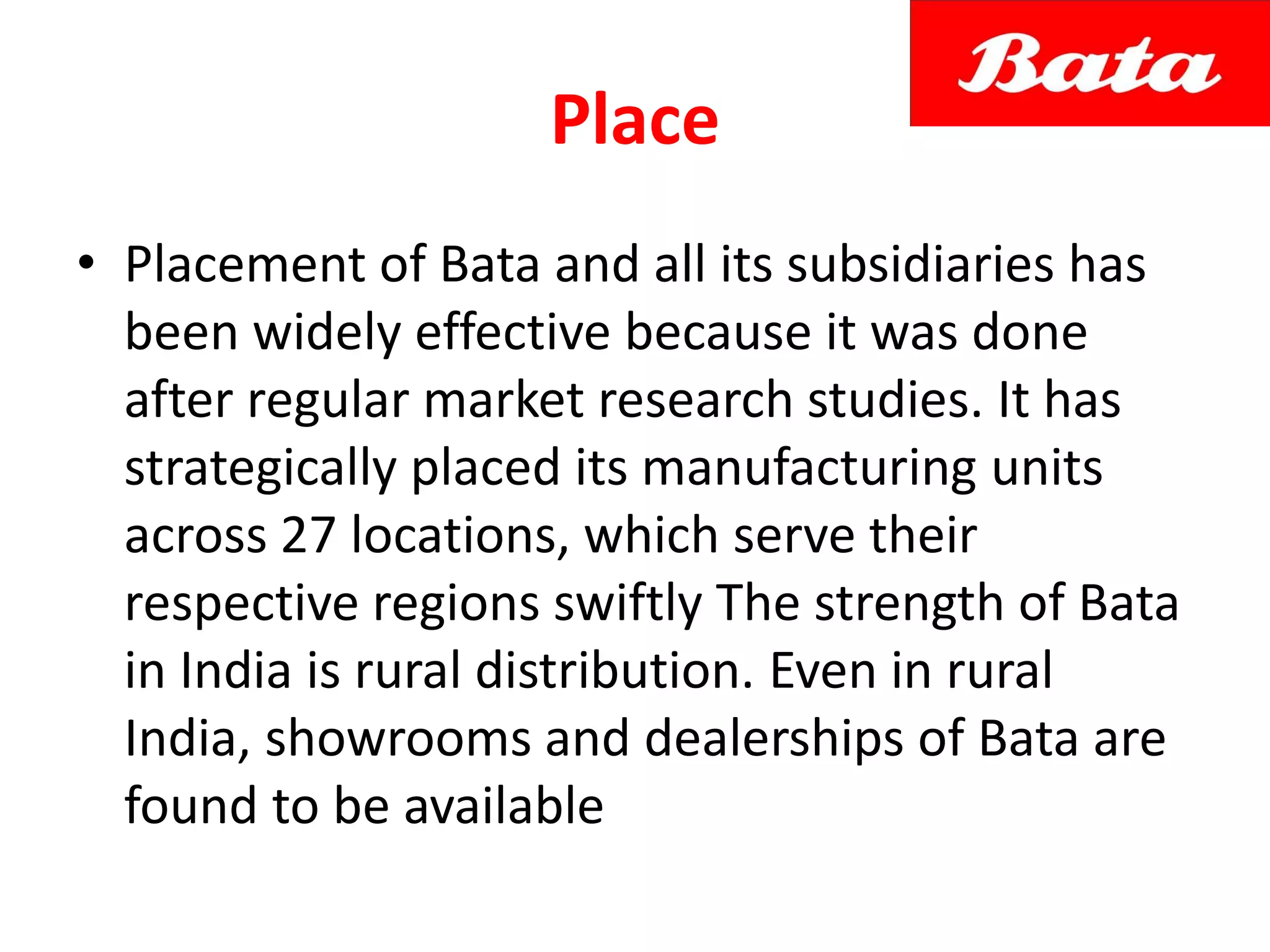 Place
• Placement of Bata and all its subsidiaries has
been widely effective because it was done
after regular market research studies. It has
strategically placed its manufacturing units
across 27 locations, which serve their
respective regions swiftly The strength of Bata
in India is rural distribution. Even in rural
India, showrooms and dealerships of Bata are
found to be available