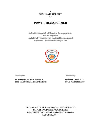 SEMINAR
POWER TRANSFORMER
Submitted in partial fulfilment of the requirements
Bachelor of Technology in Electrical Engineering of
Rajasthan Technical University, Kota
Submitted to:
Dr. HARSHVARDHAN PUROHIT
HOD (ELECTRICAL ENGINEERING)
DEPARTMENT OF ELECTRICAL ENGINEERING
JAIPUR ENGINEERING COLLEGE
RAJSTHAN TECHNICAL UNIVERSITY, KOTA
A
SEMINAR REPORT
ON
POWER TRANSFORMER
Submitted in partial fulfilment of the requirements
For the degree of
Bachelor of Technology in Electrical Engineering of
Rajasthan Technical University, Kota
Submitted by:
Dr. HARSHVARDHAN PUROHIT MANOJ KUMAR RAY
(ELECTRICAL ENGINEERING) ROLL NO:14EJEEE0
DEPARTMENT OF ELECTRICAL ENGINEERING
JAIPUR ENGINEERING COLLEGE
RAJSTHAN TECHNICAL UNIVERSITY, KOTA
(AUGUST, 2017)
Submitted by:
MANOJ KUMAR RAY
ROLL NO:14EJEEE020
DEPARTMENT OF ELECTRICAL ENGINEERING
 