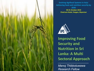 Improving Food
Security and
Nutrition in Sri
Lanka: A Multi
Sectoral Approach
Manoj Thibbotuwawa
Research Fellow
Evolving Agrifood Systems in Asia:
Achieving food and nutrition security by
2030
30-31 October 2019
Chatrium Hotel, Yangon, Myanmar
 