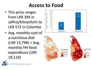 Access to Food
• This price ranges
from LKR 394 in
Jaffna/Kilinochchi to
LKR 572 in Colombo
• Avg. monthly cost of
a nutritious diet
(LKR 13,798) < Avg.
monthly HH food
expenditure (LKR
19,114)
 