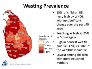 Wasting Prevalence
• 15% of children U5
(very high by WHO),
with no significant
change over the past 40
years
• Reaching as high as 25%
in Monaragala
• High in poorest wealth
quintile (17%) vs. 10% in
the wealthiest quintile
• Lowest among children
with more educated
mothers
 