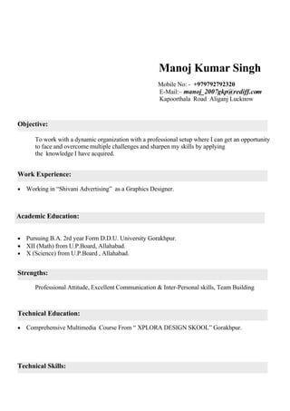 Manoj Kumar Singh
                                                       Mobile No: - +979792792320
                                                       E-Mail:– manoj_2007gkp@rediff.com
                                                       Kapoorthala Road Aliganj Lucknow


Objective:

       To work with a dynamic organization with a professional setup where I can get an opportunity
       to face and overcome multiple challenges and sharpen my skills by applying
       the knowledge I have acquired.


Work Experience:

   Working in “Shivani Advertising” as a Graphics Designer.



Academic Education:


 Pursuing B.A. 2rd year Form D.D.U. University Gorakhpur.
 XII (Math) from U.P.Board, Allahabad.
 X (Science) from U.P.Board , Allahabad.


Strengths:

       Professional Attitude, Excellent Communication & Inter-Personal skills, Team Building



Technical Education:

   Comprehensive Multimedia Course From “ XPLORA DESIGN SKOOL” Gorakhpur.




Technical Skills:
 