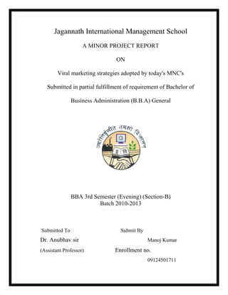 Jagannath International Management School
A MINOR PROJECT REPORT
ON
Viral marketing strategies adopted by today's MNC's
Submitted in partial fulfillment of requirement of Bachelor of
Business Administration (B.B.A) General
BBA 3rd Semester (Evening) (Section-B)
Batch 2010-2013
Submitted To Submit By
Dr. Anubhav sir Manoj Kumar
(Assistant Professor) Enrollment no.
09124501711
 