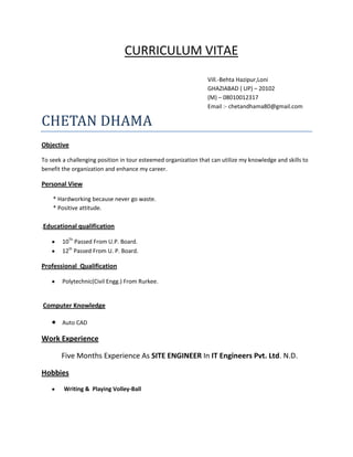 CURRICULUM VITAE
Vill.-Behta Hazipur,Loni
GHAZIABAD ( UP) – 20102
(M) – 08010012317
Email :- chetandhama80@gmail.com

CHETAN DHAMA
Objective
To seek a challenging position in tour esteemed organization that can utilize my knowledge and skills to
benefit the organization and enhance my career.

Personal View
* Hardworking because never go waste.
* Positive attitude.
.Educational qualification
10Th Passed From U.P. Board.
12th Passed From U. P. Board.

Professional Qualification
Polytechnic(Civil Engg.) From Rurkee.

Computer Knowledge
Auto CAD

Work Experience
Five Months Experience As SITE ENGINEER In IT Engineers Pvt. Ltd. N.D.
Hobbies
Writing & Playing Volley-Ball

 