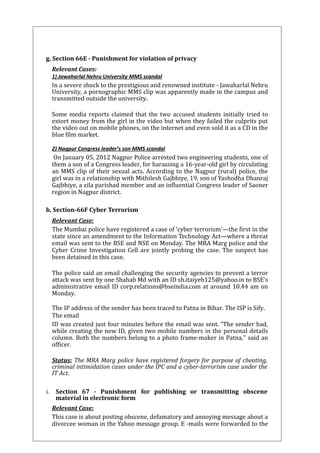 g. Section 66E - Punishment for violation of privacy 
Relevant Cases: 
1) Jawaharlal Nehru University MMS scandal 
In a severe shock to the prestigious and renowned institute - Jawaharlal Nehru 
University, a pornographic MMS clip was apparently made in the campus and 
transmitted outside the university. 
Some media reports claimed that the two accused students initially tried to 
extort money from the girl in the video but when they failed the culprits put 
the video out on mobile phones, on the internet and even sold it as a CD in the 
blue film market. 
2) Nagpur Congress leader’s son MMS scandal 
On January 05, 2012 Nagpur Police arrested two engineering students, one of 
them a son of a Congress leader, for harassing a 16-year-old girl by circulating 
an MMS clip of their sexual acts. According to the Nagpur (rural) police, the 
girl was in a relationship with Mithilesh Gajbhiye, 19, son of Yashodha Dhanraj 
Gajbhiye, a zila parishad member and an influential Congress leader of Saoner 
region in Nagpur district. 
h. Section-66F Cyber Terrorism 
Relevant Case: 
The Mumbai police have registered a case of ‘cyber terrorism’—the first in the 
state since an amendment to the Information Technology Act—where a threat 
email was sent to the BSE and NSE on Monday. The MRA Marg police and the 
Cyber Crime Investigation Cell are jointly probing the case. The suspect has 
been detained in this case. 
The police said an email challenging the security agencies to prevent a terror 
attack was sent by one Shahab Md with an ID sh.itaiyeb125@yahoo.in to BSE’s 
administrative email ID corp.relations@bseindia.com at around 10.44 am on 
Monday. 
The IP address of the sender has been traced to Patna in Bihar. The ISP is Sify. 
The email 
ID was created just four minutes before the email was sent. “The sender had, 
while creating the new ID, given two mobile numbers in the personal details 
column. Both the numbers belong to a photo frame-maker in Patna,’’ said an 
officer. 
Status: The MRA Marg police have registered forgery for purpose of cheating, 
criminal intimidation cases under the IPC and a cyber-terrorism case under the 
IT Act. 
i. Section 67 - Punishment for publishing or transmitting obscene 
material in electronic form 
Relevant Case: 
This case is about posting obscene, defamatory and annoying message about a 
divorcee woman in the Yahoo message group. E -mails were forwarded to the 
 