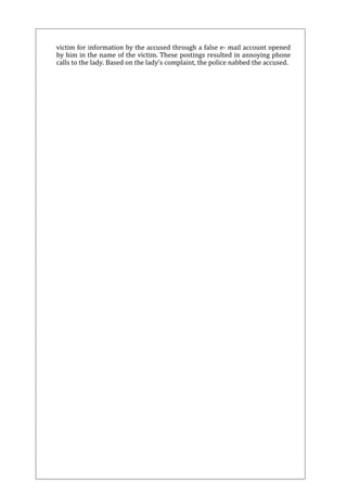 victim for information by the accused through a false e- mail account opened 
by him in the name of the victim. These postings resulted in annoying phone 
calls to the lady. Based on the lady’s complaint, the police nabbed the accused. 
 