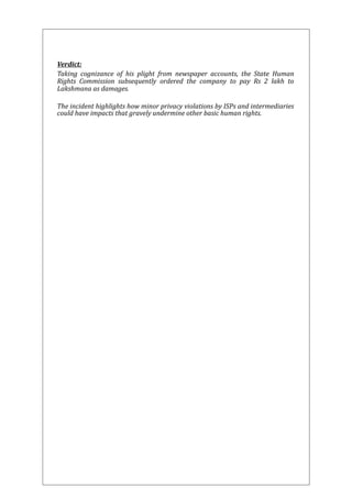 Verdict: 
Taking cognizance of his plight from newspaper accounts, the State Human 
Rights Commission subsequently ordered the company to pay Rs 2 lakh to 
Lakshmana as damages. 
The incident highlights how minor privacy violations by ISPs and intermediaries 
could have impacts that gravely undermine other basic human rights. 
 