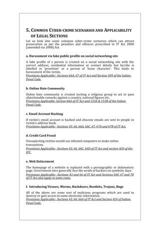 5. COMMON CYBER-CRIME SCENARIOS AND APPLICABILITY 
OF LEGAL SECTIONS 
Let us look into some common cyber-crime scenarios which can attract 
prosecution as per the penalties and offences prescribed in IT Act 2000 
(amended via 2008) Act. 
a. Harassment via fake public profile on social networking site 
A fake profile of a person is created on a social networking site with the 
correct address, residential information or contact details but he/she is 
labelled as ‘prostitute’ or a person of ‘loose character’. This leads to 
harassment of the victim. 
Provisions Applicable:- Sections 66A, 67 of IT Act and Section 509 of the Indian 
Penal Code. 
b. Online Hate Community 
Online hate community is created inciting a religious group to act or pass 
objectionable remarks against a country, national figures etc. 
Provisions Applicable: Section 66A of IT Act and 153A & 153B of the Indian 
Penal Code. 
c. Email Account Hacking 
If victim’s email account is hacked and obscene emails are sent to people in 
victim’s address book. 
Provisions Applicable:- Sections 43, 66, 66A, 66C, 67, 67A and 67B of IT Act. 
d. Credit Card Fraud 
Unsuspecting victims would use infected computers to make online 
transactions. 
Provisions Applicable:- Sections 43, 66, 66C, 66D of IT Act and section 420 of the 
IPC. 
e. Web Defacement 
The homepage of a website is replaced with a pornographic or defamatory 
page. Government sites generally face the wrath of hackers on symbolic days. 
Provisions Applicable:- Sections 43 and 66 of IT Act and Sections 66F, 67 and 70 
of IT Act also apply in some cases. 
f. Introducing Viruses, Worms, Backdoors, Rootkits, Trojans, Bugs 
All of the above are some sort of malicious programs which are used to 
destroy or gain access to some electronic information. 
Provisions Applicable:- Sections 43, 66, 66A of IT Act and Section 426 of Indian 
Penal Code. 
 