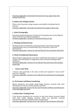 Provisions Applicable: Conventional terrorism laws may apply along with 
Section 69 of IT Act. 
h. Online sale of illegal Articles 
Where sale of narcotics, drugs weapons and wildlife is facilitated by the 
Internet 
Provisions Applicable:- Generally conventional laws apply in these cases. 
i. Cyber Pornography 
Among the largest businesses on Internet. Pornography may not be illegal in 
many countries, but child pornography is. 
Provisions Applicable:- Sections 67, 67A and 67B of the IT Act. 
j. Phishing and Email Scams 
Phishing involves fraudulently acquiring sensitive information through 
masquerading a site as a trusted entity. (E.g. Passwords, credit card 
information) 
Provisions Applicable:- Section 66, 66A and 66D of IT Act and Section 420 of IPC 
k. Theft of Confidential Information 
Many business organizations store their confidential information in computer 
systems. This information is targeted by rivals, criminals and disgruntled 
employees. 
Provisions Applicable:- Sections 43, 66, 66B of IT Act and Section 426 of Indian 
Penal Code. 
l. Source Code Theft 
A Source code generally is the most coveted and important "crown jewel" 
asset of a company. 
Provisions applicable:- Sections 43, 66, 66B of IT Act and Section 63 of Copyright 
Act. 
m. Tax Evasion and Money Laundering 
Money launderers and people doing illegal business activities hide their 
information in virtual as well as physical activities. 
Provisions Applicable: Income Tax Act and Prevention of Money Laundering Act. 
IT Act may apply case-wise. 
n. Online Share Trading Fraud 
It has become mandatory for investors to have their demat accounts linked 
with their online banking accounts which are generally accessed 
unauthorized, thereby leading to share trading frauds. 
Provisions Applicable: Sections 43, 66, 66C, 66D of IT Act and Section 420 of IPC 
 