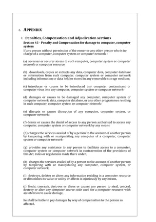 6. APPENDIX 
I. Penalties, Compensation and Adjudication sections 
Section 43 - Penalty and Compensation for damage to computer, computer 
system 
If any person without permission of the owner or any other person who is in-charge 
of a computer, computer system or computer network – 
(a) accesses or secures access to such computer, computer system or computer 
network or computer resource 
(b) downloads, copies or extracts any data, computer data, computer database 
or information from such computer, computer system or computer network 
including information or data held or stored in any removable storage medium; 
(c) introduces or causes to be introduced any computer contaminant or 
computer virus into any computer, computer system or computer network- 
(d) damages or causes to be damaged any computer, computer system or 
computer network, data, computer database, or any other programmes residing 
in such computer, computer system or computer network- 
(e) disrupts or causes disruption of any computer, computer system, or 
computer network; 
(f) denies or causes the denial of access to any person authorised to access any 
computer, computer system or computer network by any means 
(h) charges the services availed of by a person to the account of another person 
by tampering with or manipulating any computer of a computer, computer 
system or computer network- 
(g) provides any assistance to any person to facilitate access to a computer, 
computer system or computer network in contravention of the provisions of 
this Act, rules or regulations made there under, 
(h) charges the services availed of by a person to the account of another person 
by tampering with or manipulating any computer, computer system, or 
computer network, 
(i) destroys, deletes or alters any information residing in a computer resource 
or diminishes its value or utility or affects it injuriously by any means, 
(j) Steals, conceals, destroys or alters or causes any person to steal, conceal, 
destroy or alter any computer source code used for a computer resource with 
an intention to cause damage, 
he shall be liable to pay damages by way of compensation to the person so 
affected. 
 