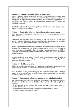 Section 43A - Compensation for failure to protect data 
Where a body corporate, possessing, dealing or handling any sensitive personal 
data or information in a computer resource which it owns, controls or operates, 
is negligent in implementing and maintaining reasonable security practices and 
procedures and thereby causes wrongful loss or wrongful gain to any person, 
such body corporate 
shall be liable to pay damages by way of compensation, not exceeding five crore 
rupees, to the person so affected. 
Section 44 - Penalty for failure to furnish information or return, etc. 
If any person who is required under this Act or any rules or regulations made 
there under to – 
(a) furnish any document, return or report to the Controller or the Certifying 
Authority, fails to furnish the same, he shall be liable to a penalty not exceeding 
one lakh and fifty thousand rupees for each such failure; 
(b) file any return or furnish any information, books or other documents within 
the time specified therefore in the regulations, fails to file return or furnish the 
same within the time specified therefore in the regulations, he shall be liable to 
a penalty not exceeding five thousand rupees for every day during which such 
failure continues: 
(c) Maintain books of account or records, fails to maintain the same, he shall be 
liable to a penalty not exceeding ten thousand rupees for every day during 
which the failure continues. 
Section 45 – Residuary Penalty 
Whoever contravenes any rules or regulations made under this Act, for the 
contravention of which no penalty has been separately provided, 
shall be liable to pay a compensation not exceeding twenty-five thousand 
rupees to the person affected by such contravention or a penalty not exceeding 
twenty-five thousand rupees. 
Section 47 - Factors to be taken into account by the adjudicating officer 
Section 47 lays down that while adjudging the quantum of compensation under 
this Act, an adjudicating officer shall have due regard to the following factors, 
namely :- 
(a) The amount of gain of unfair advantage, wherever quantifiable, made as a 
result of the default; 
(b) The amount of loss caused to the person as a result of the default, 
(c) The repetitive nature of the default. 
 