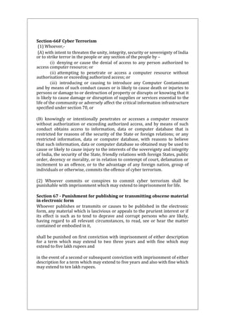 Section-66F Cyber Terrorism 
(1) Whoever,- 
(A) with intent to threaten the unity, integrity, security or sovereignty of India 
or to strike terror in the people or any section of the people by – 
(i) denying or cause the denial of access to any person authorized to 
access computer resource; or 
(ii) attempting to penetrate or access a computer resource without 
authorisation or exceeding authorized access; or 
(iii) introducing or causing to introduce any Computer Contaminant 
and by means of such conduct causes or is likely to cause death or injuries to 
persons or damage to or destruction of property or disrupts or knowing that it 
is likely to cause damage or disruption of supplies or services essential to the 
life of the community or adversely affect the critical information infrastructure 
specified under section 70, or 
(B) knowingly or intentionally penetrates or accesses a computer resource 
without authorization or exceeding authorized access, and by means of such 
conduct obtains access to information, data or computer database that is 
restricted for reasons of the security of the State or foreign relations; or any 
restricted information, data or computer database, with reasons to believe 
that such information, data or computer database so obtained may be used to 
cause or likely to cause injury to the interests of the sovereignty and integrity 
of India, the security of the State, friendly relations with foreign States, public 
order, decency or morality, or in relation to contempt of court, defamation or 
incitement to an offence, or to the advantage of any foreign nation, group of 
individuals or otherwise, commits the offence of cyber terrorism. 
(2) Whoever commits or conspires to commit cyber terrorism shall be 
punishable with imprisonment which may extend to imprisonment for life. 
Section 67 - Punishment for publishing or transmitting obscene material 
in electronic form 
Whoever publishes or transmits or causes to be published in the electronic 
form, any material which is lascivious or appeals to the prurient interest or if 
its effect is such as to tend to deprave and corrupt persons who are likely, 
having regard to all relevant circumstances, to read, see or hear the matter 
contained or embodied in it, 
shall be punished on first conviction with imprisonment of either description 
for a term which may extend to two three years and with fine which may 
extend to five lakh rupees and 
in the event of a second or subsequent conviction with imprisonment of either 
description for a term which may extend to five years and also with fine which 
may extend to ten lakh rupees. 
 