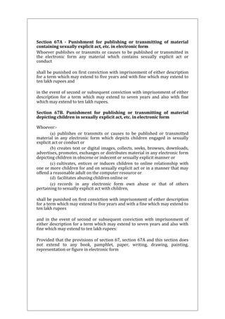 Section 67A - Punishment for publishing or transmitting of material 
containing sexually explicit act, etc. in electronic form 
Whoever publishes or transmits or causes to be published or transmitted in 
the electronic form any material which contains sexually explicit act or 
conduct 
shall be punished on first conviction with imprisonment of either description 
for a term which may extend to five years and with fine which may extend to 
ten lakh rupees and 
in the event of second or subsequent conviction with imprisonment of either 
description for a term which may extend to seven years and also with fine 
which may extend to ten lakh rupees. 
Section 67B. Punishment for publishing or transmitting of material 
depicting children in sexually explicit act, etc. in electronic form 
Whoever:- 
(a) publishes or transmits or causes to be published or transmitted 
material in any electronic form which depicts children engaged in sexually 
explicit act or conduct or 
(b) creates text or digital images, collects, seeks, browses, downloads, 
advertises, promotes, exchanges or distributes material in any electronic form 
depicting children in obscene or indecent or sexually explicit manner or 
(c) cultivates, entices or induces children to online relationship with 
one or more children for and on sexually explicit act or in a manner that may 
offend a reasonable adult on the computer resource or 
(d) facilitates abusing children online or 
(e) records in any electronic form own abuse or that of others 
pertaining to sexually explicit act with children, 
shall be punished on first conviction with imprisonment of either description 
for a term which may extend to five years and with a fine which may extend to 
ten lakh rupees 
and in the event of second or subsequent conviction with imprisonment of 
either description for a term which may extend to seven years and also with 
fine which may extend to ten lakh rupees: 
Provided that the provisions of section 67, section 67A and this section does 
not extend to any book, pamphlet, paper, writing, drawing, painting, 
representation or figure in electronic form 
 