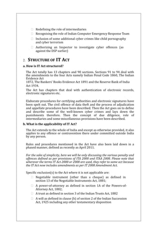  Redefining the role of intermediaries 
 Recognising the role of Indian Computer Emergency Response Team 
 Inclusion of some additional cyber crimes like child pornography 
and cyber terrorism 
 Authorizing an Inspector to investigate cyber offences (as 
against the DSP earlier) 
2. STRUCTURE OF IT ACT 
a. How is IT Act structured? 
The Act totally has 13 chapters and 90 sections. Sections 91 to 94 deal with 
the amendments to the four Acts namely Indian Penal Code 1860, The Indian 
Evidence Act 
1872, The Bankers’ Books Evidence Act 1891 and the Reserve Bank of India 
Act 1934. 
The Act has chapters that deal with authentication of electronic records, 
electronic signatures etc. 
Elaborate procedures for certifying authorities and electronic signatures have 
been spelt out. The civil offence of data theft and the process of adjudication 
and appellate procedures have been described. Then the Act goes on to define 
and describe some of the well-known cyber crimes and lays down the 
punishments therefore. Then the concept of due diligence, role of 
intermediaries and some miscellaneous provisions have been described. 
b. What is the applicability of IT Act? 
The Act extends to the whole of India and except as otherwise provided, it also 
applies to any offence or contravention there under committed outside India 
by any person. 
Rules and procedures mentioned in the Act have also been laid down in a 
phased manner, defined as recently as April 2011. 
For the sake of simplicity, here we will be only discussing the various penalty and 
offences defined as per provisions of ITA 2000 and ITAA 2008. Please note that 
wherever the terms IT Act 2000 or 2008 are used, they refer to same act because 
the IT Act now includes amendments as per IT 2008 Amendment Act. 
Specific exclusion(s) to the Act where it is not applicable are: 
 Negotiable instrument (other than a cheque) as defined in 
section 13 of the Negotiable Instruments Act, 1881; 
 A power-of-attorney as defined in section 1A of the Powers-of- 
Attorney Act, 1882; 
 A trust as defined in section 3 of the Indian Trusts Act, 1882 
 A will as defined in clause (h) of section 2 of the Indian Succession 
Act, 1925 including any other testamentary disposition 
 